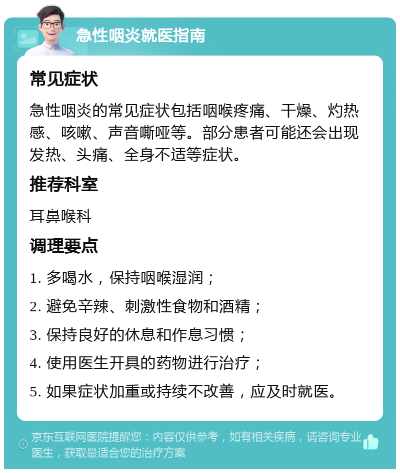 急性咽炎就医指南 常见症状 急性咽炎的常见症状包括咽喉疼痛、干燥、灼热感、咳嗽、声音嘶哑等。部分患者可能还会出现发热、头痛、全身不适等症状。 推荐科室 耳鼻喉科 调理要点 1. 多喝水，保持咽喉湿润； 2. 避免辛辣、刺激性食物和酒精； 3. 保持良好的休息和作息习惯； 4. 使用医生开具的药物进行治疗； 5. 如果症状加重或持续不改善，应及时就医。