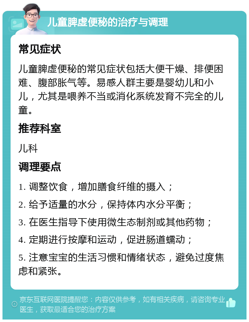 儿童脾虚便秘的治疗与调理 常见症状 儿童脾虚便秘的常见症状包括大便干燥、排便困难、腹部胀气等。易感人群主要是婴幼儿和小儿，尤其是喂养不当或消化系统发育不完全的儿童。 推荐科室 儿科 调理要点 1. 调整饮食，增加膳食纤维的摄入； 2. 给予适量的水分，保持体内水分平衡； 3. 在医生指导下使用微生态制剂或其他药物； 4. 定期进行按摩和运动，促进肠道蠕动； 5. 注意宝宝的生活习惯和情绪状态，避免过度焦虑和紧张。