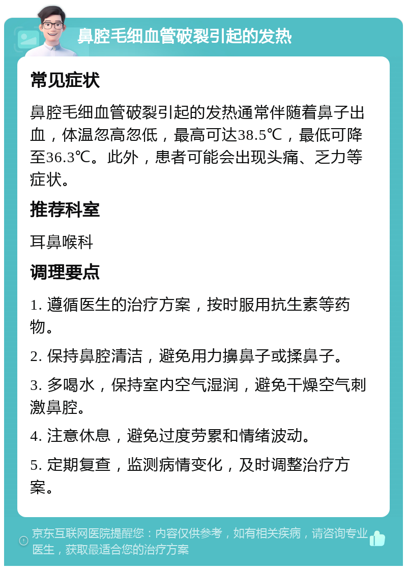 鼻腔毛细血管破裂引起的发热 常见症状 鼻腔毛细血管破裂引起的发热通常伴随着鼻子出血，体温忽高忽低，最高可达38.5℃，最低可降至36.3℃。此外，患者可能会出现头痛、乏力等症状。 推荐科室 耳鼻喉科 调理要点 1. 遵循医生的治疗方案，按时服用抗生素等药物。 2. 保持鼻腔清洁，避免用力擤鼻子或揉鼻子。 3. 多喝水，保持室内空气湿润，避免干燥空气刺激鼻腔。 4. 注意休息，避免过度劳累和情绪波动。 5. 定期复查，监测病情变化，及时调整治疗方案。