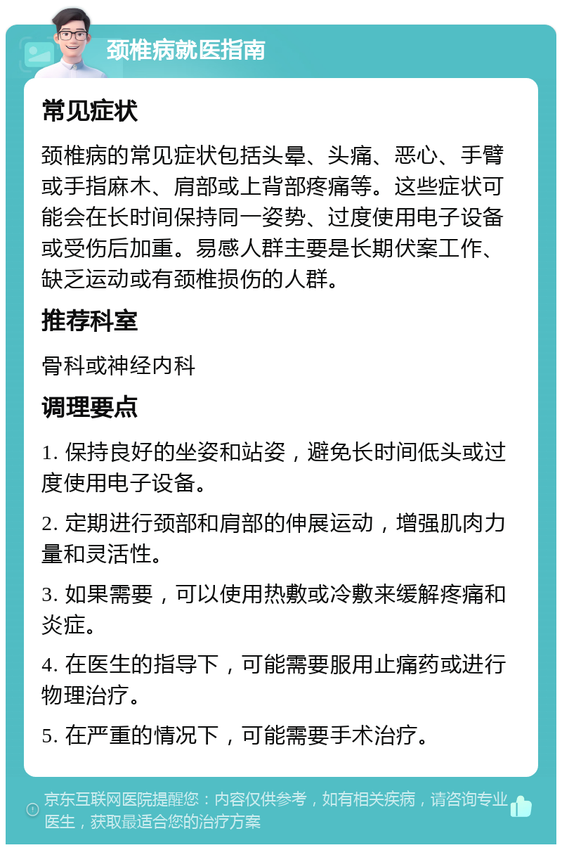 颈椎病就医指南 常见症状 颈椎病的常见症状包括头晕、头痛、恶心、手臂或手指麻木、肩部或上背部疼痛等。这些症状可能会在长时间保持同一姿势、过度使用电子设备或受伤后加重。易感人群主要是长期伏案工作、缺乏运动或有颈椎损伤的人群。 推荐科室 骨科或神经内科 调理要点 1. 保持良好的坐姿和站姿，避免长时间低头或过度使用电子设备。 2. 定期进行颈部和肩部的伸展运动，增强肌肉力量和灵活性。 3. 如果需要，可以使用热敷或冷敷来缓解疼痛和炎症。 4. 在医生的指导下，可能需要服用止痛药或进行物理治疗。 5. 在严重的情况下，可能需要手术治疗。