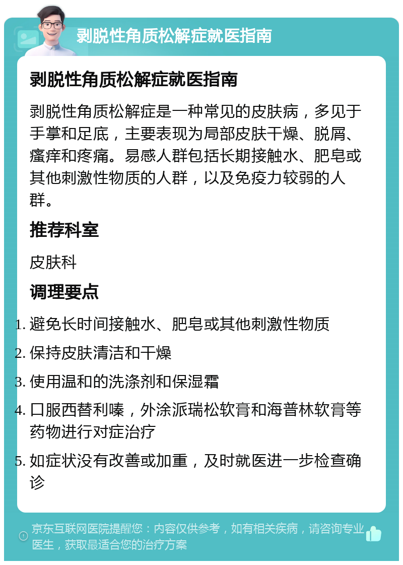 剥脱性角质松解症就医指南 剥脱性角质松解症就医指南 剥脱性角质松解症是一种常见的皮肤病，多见于手掌和足底，主要表现为局部皮肤干燥、脱屑、瘙痒和疼痛。易感人群包括长期接触水、肥皂或其他刺激性物质的人群，以及免疫力较弱的人群。 推荐科室 皮肤科 调理要点 避免长时间接触水、肥皂或其他刺激性物质 保持皮肤清洁和干燥 使用温和的洗涤剂和保湿霜 口服西替利嗪，外涂派瑞松软膏和海普林软膏等药物进行对症治疗 如症状没有改善或加重，及时就医进一步检查确诊