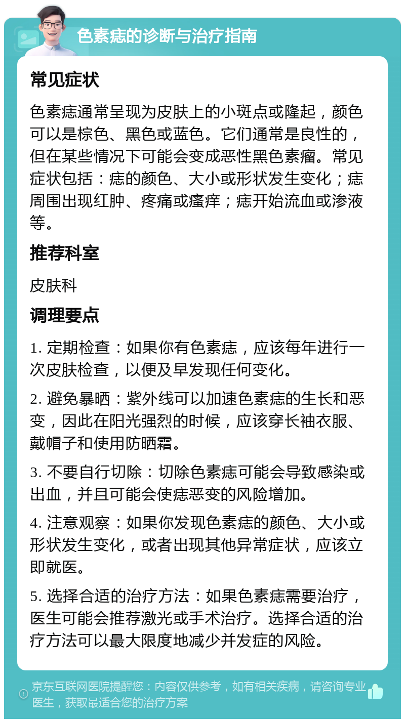 色素痣的诊断与治疗指南 常见症状 色素痣通常呈现为皮肤上的小斑点或隆起，颜色可以是棕色、黑色或蓝色。它们通常是良性的，但在某些情况下可能会变成恶性黑色素瘤。常见症状包括：痣的颜色、大小或形状发生变化；痣周围出现红肿、疼痛或瘙痒；痣开始流血或渗液等。 推荐科室 皮肤科 调理要点 1. 定期检查：如果你有色素痣，应该每年进行一次皮肤检查，以便及早发现任何变化。 2. 避免暴晒：紫外线可以加速色素痣的生长和恶变，因此在阳光强烈的时候，应该穿长袖衣服、戴帽子和使用防晒霜。 3. 不要自行切除：切除色素痣可能会导致感染或出血，并且可能会使痣恶变的风险增加。 4. 注意观察：如果你发现色素痣的颜色、大小或形状发生变化，或者出现其他异常症状，应该立即就医。 5. 选择合适的治疗方法：如果色素痣需要治疗，医生可能会推荐激光或手术治疗。选择合适的治疗方法可以最大限度地减少并发症的风险。