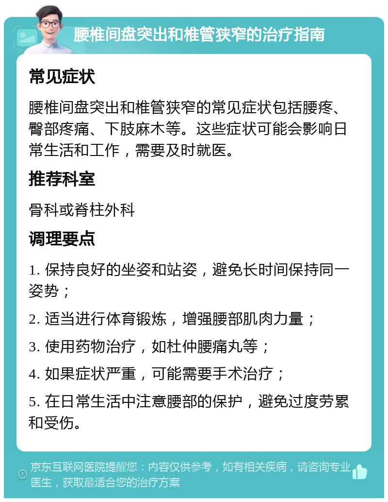 腰椎间盘突出和椎管狭窄的治疗指南 常见症状 腰椎间盘突出和椎管狭窄的常见症状包括腰疼、臀部疼痛、下肢麻木等。这些症状可能会影响日常生活和工作，需要及时就医。 推荐科室 骨科或脊柱外科 调理要点 1. 保持良好的坐姿和站姿，避免长时间保持同一姿势； 2. 适当进行体育锻炼，增强腰部肌肉力量； 3. 使用药物治疗，如杜仲腰痛丸等； 4. 如果症状严重，可能需要手术治疗； 5. 在日常生活中注意腰部的保护，避免过度劳累和受伤。