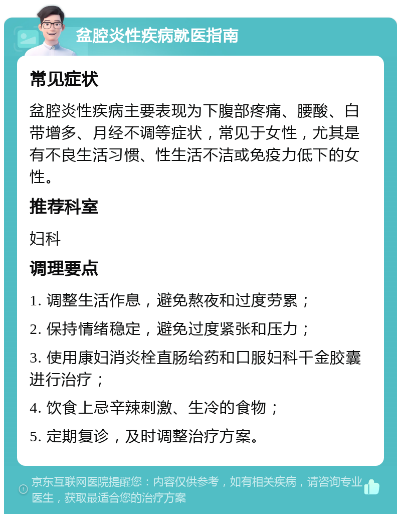 盆腔炎性疾病就医指南 常见症状 盆腔炎性疾病主要表现为下腹部疼痛、腰酸、白带增多、月经不调等症状，常见于女性，尤其是有不良生活习惯、性生活不洁或免疫力低下的女性。 推荐科室 妇科 调理要点 1. 调整生活作息，避免熬夜和过度劳累； 2. 保持情绪稳定，避免过度紧张和压力； 3. 使用康妇消炎栓直肠给药和口服妇科千金胶囊进行治疗； 4. 饮食上忌辛辣刺激、生冷的食物； 5. 定期复诊，及时调整治疗方案。