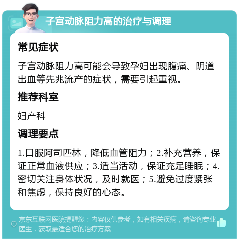 子宫动脉阻力高的治疗与调理 常见症状 子宫动脉阻力高可能会导致孕妇出现腹痛、阴道出血等先兆流产的症状，需要引起重视。 推荐科室 妇产科 调理要点 1.口服阿司匹林，降低血管阻力；2.补充营养，保证正常血液供应；3.适当活动，保证充足睡眠；4.密切关注身体状况，及时就医；5.避免过度紧张和焦虑，保持良好的心态。