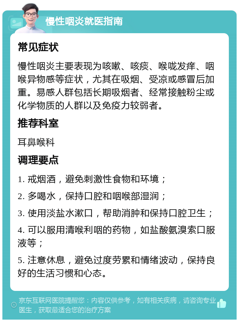 慢性咽炎就医指南 常见症状 慢性咽炎主要表现为咳嗽、咳痰、喉咙发痒、咽喉异物感等症状，尤其在吸烟、受凉或感冒后加重。易感人群包括长期吸烟者、经常接触粉尘或化学物质的人群以及免疫力较弱者。 推荐科室 耳鼻喉科 调理要点 1. 戒烟酒，避免刺激性食物和环境； 2. 多喝水，保持口腔和咽喉部湿润； 3. 使用淡盐水漱口，帮助消肿和保持口腔卫生； 4. 可以服用清喉利咽的药物，如盐酸氨溴索口服液等； 5. 注意休息，避免过度劳累和情绪波动，保持良好的生活习惯和心态。