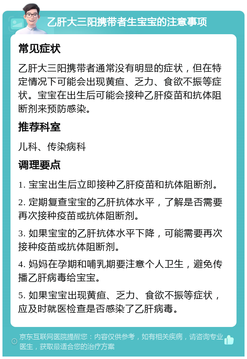 乙肝大三阳携带者生宝宝的注意事项 常见症状 乙肝大三阳携带者通常没有明显的症状，但在特定情况下可能会出现黄疸、乏力、食欲不振等症状。宝宝在出生后可能会接种乙肝疫苗和抗体阻断剂来预防感染。 推荐科室 儿科、传染病科 调理要点 1. 宝宝出生后立即接种乙肝疫苗和抗体阻断剂。 2. 定期复查宝宝的乙肝抗体水平，了解是否需要再次接种疫苗或抗体阻断剂。 3. 如果宝宝的乙肝抗体水平下降，可能需要再次接种疫苗或抗体阻断剂。 4. 妈妈在孕期和哺乳期要注意个人卫生，避免传播乙肝病毒给宝宝。 5. 如果宝宝出现黄疸、乏力、食欲不振等症状，应及时就医检查是否感染了乙肝病毒。