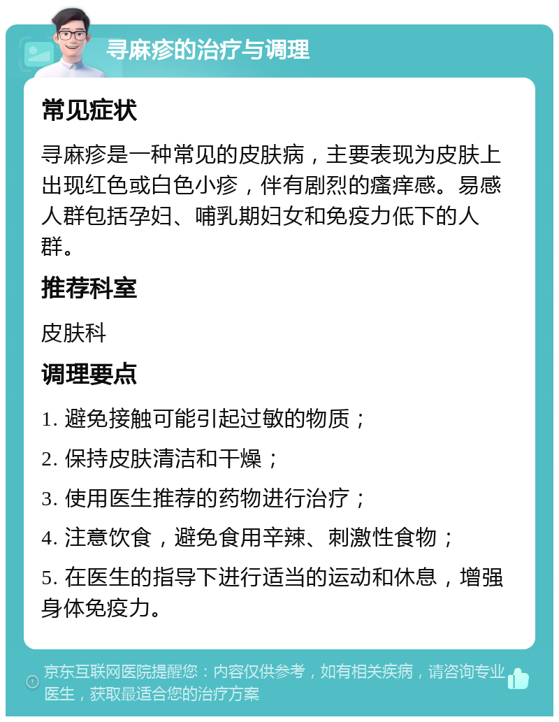 寻麻疹的治疗与调理 常见症状 寻麻疹是一种常见的皮肤病，主要表现为皮肤上出现红色或白色小疹，伴有剧烈的瘙痒感。易感人群包括孕妇、哺乳期妇女和免疫力低下的人群。 推荐科室 皮肤科 调理要点 1. 避免接触可能引起过敏的物质； 2. 保持皮肤清洁和干燥； 3. 使用医生推荐的药物进行治疗； 4. 注意饮食，避免食用辛辣、刺激性食物； 5. 在医生的指导下进行适当的运动和休息，增强身体免疫力。