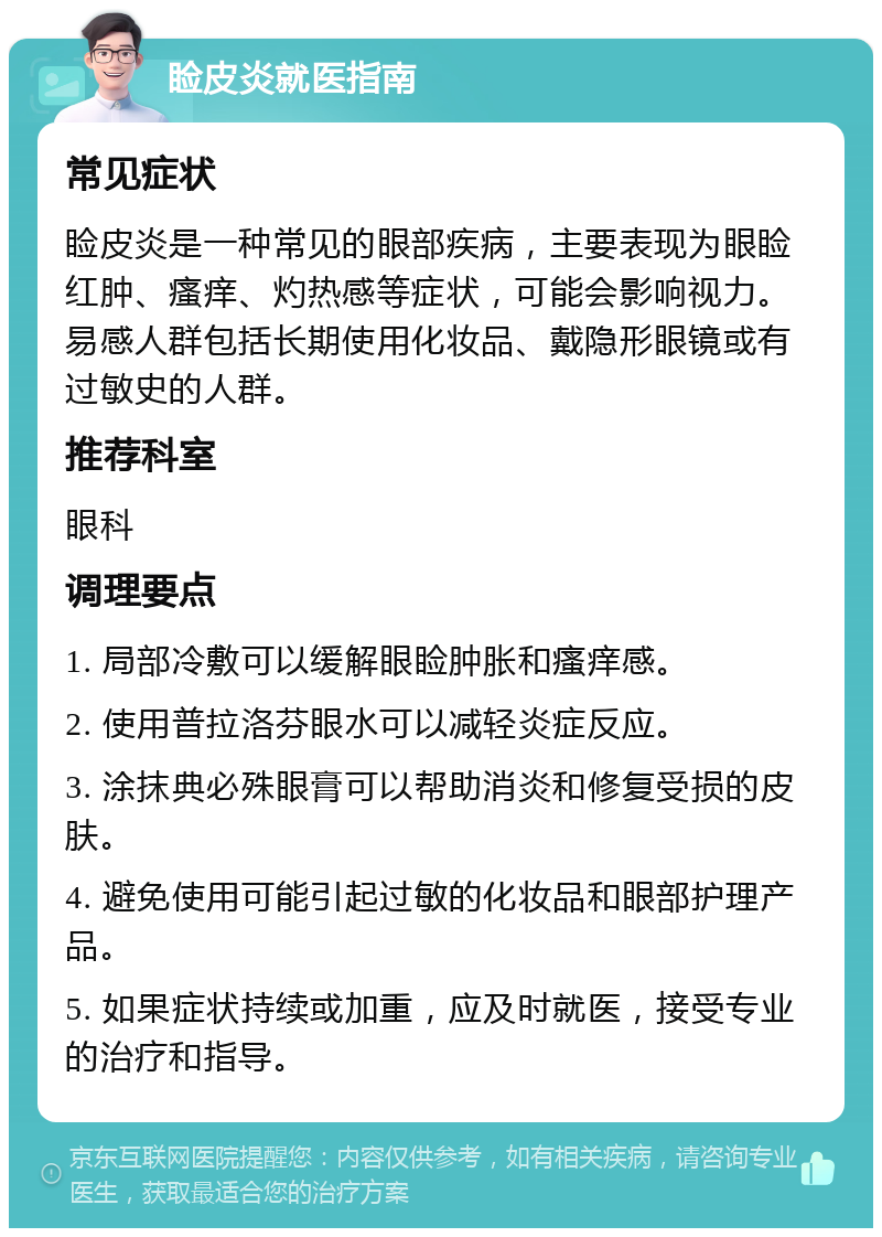 睑皮炎就医指南 常见症状 睑皮炎是一种常见的眼部疾病，主要表现为眼睑红肿、瘙痒、灼热感等症状，可能会影响视力。易感人群包括长期使用化妆品、戴隐形眼镜或有过敏史的人群。 推荐科室 眼科 调理要点 1. 局部冷敷可以缓解眼睑肿胀和瘙痒感。 2. 使用普拉洛芬眼水可以减轻炎症反应。 3. 涂抹典必殊眼膏可以帮助消炎和修复受损的皮肤。 4. 避免使用可能引起过敏的化妆品和眼部护理产品。 5. 如果症状持续或加重，应及时就医，接受专业的治疗和指导。