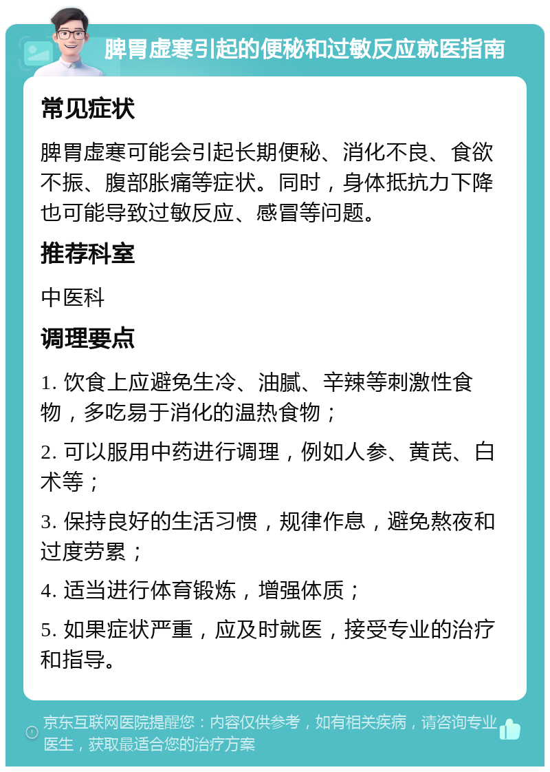 脾胃虚寒引起的便秘和过敏反应就医指南 常见症状 脾胃虚寒可能会引起长期便秘、消化不良、食欲不振、腹部胀痛等症状。同时，身体抵抗力下降也可能导致过敏反应、感冒等问题。 推荐科室 中医科 调理要点 1. 饮食上应避免生冷、油腻、辛辣等刺激性食物，多吃易于消化的温热食物； 2. 可以服用中药进行调理，例如人参、黄芪、白术等； 3. 保持良好的生活习惯，规律作息，避免熬夜和过度劳累； 4. 适当进行体育锻炼，增强体质； 5. 如果症状严重，应及时就医，接受专业的治疗和指导。