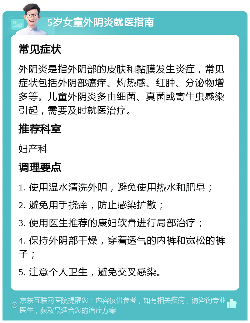 5岁女童外阴炎就医指南 常见症状 外阴炎是指外阴部的皮肤和黏膜发生炎症，常见症状包括外阴部瘙痒、灼热感、红肿、分泌物增多等。儿童外阴炎多由细菌、真菌或寄生虫感染引起，需要及时就医治疗。 推荐科室 妇产科 调理要点 1. 使用温水清洗外阴，避免使用热水和肥皂； 2. 避免用手挠痒，防止感染扩散； 3. 使用医生推荐的康妇软膏进行局部治疗； 4. 保持外阴部干燥，穿着透气的内裤和宽松的裤子； 5. 注意个人卫生，避免交叉感染。