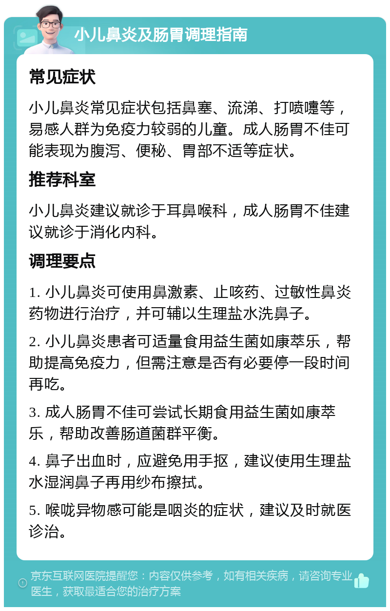 小儿鼻炎及肠胃调理指南 常见症状 小儿鼻炎常见症状包括鼻塞、流涕、打喷嚏等，易感人群为免疫力较弱的儿童。成人肠胃不佳可能表现为腹泻、便秘、胃部不适等症状。 推荐科室 小儿鼻炎建议就诊于耳鼻喉科，成人肠胃不佳建议就诊于消化内科。 调理要点 1. 小儿鼻炎可使用鼻激素、止咳药、过敏性鼻炎药物进行治疗，并可辅以生理盐水洗鼻子。 2. 小儿鼻炎患者可适量食用益生菌如康萃乐，帮助提高免疫力，但需注意是否有必要停一段时间再吃。 3. 成人肠胃不佳可尝试长期食用益生菌如康萃乐，帮助改善肠道菌群平衡。 4. 鼻子出血时，应避免用手抠，建议使用生理盐水湿润鼻子再用纱布擦拭。 5. 喉咙异物感可能是咽炎的症状，建议及时就医诊治。