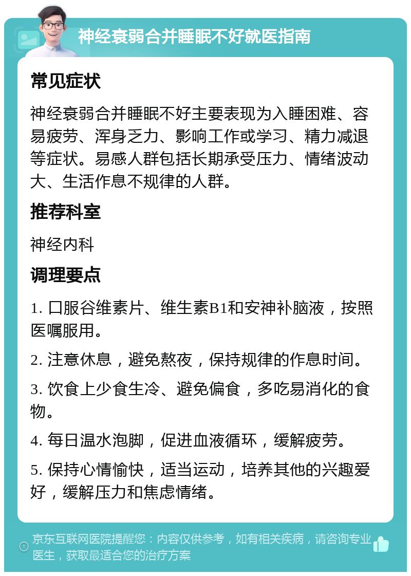 神经衰弱合并睡眠不好就医指南 常见症状 神经衰弱合并睡眠不好主要表现为入睡困难、容易疲劳、浑身乏力、影响工作或学习、精力减退等症状。易感人群包括长期承受压力、情绪波动大、生活作息不规律的人群。 推荐科室 神经内科 调理要点 1. 口服谷维素片、维生素B1和安神补脑液，按照医嘱服用。 2. 注意休息，避免熬夜，保持规律的作息时间。 3. 饮食上少食生冷、避免偏食，多吃易消化的食物。 4. 每日温水泡脚，促进血液循环，缓解疲劳。 5. 保持心情愉快，适当运动，培养其他的兴趣爱好，缓解压力和焦虑情绪。