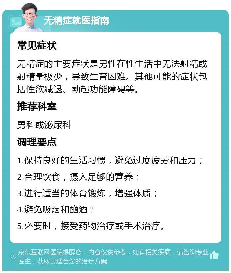 无精症就医指南 常见症状 无精症的主要症状是男性在性生活中无法射精或射精量极少，导致生育困难。其他可能的症状包括性欲减退、勃起功能障碍等。 推荐科室 男科或泌尿科 调理要点 1.保持良好的生活习惯，避免过度疲劳和压力； 2.合理饮食，摄入足够的营养； 3.进行适当的体育锻炼，增强体质； 4.避免吸烟和酗酒； 5.必要时，接受药物治疗或手术治疗。