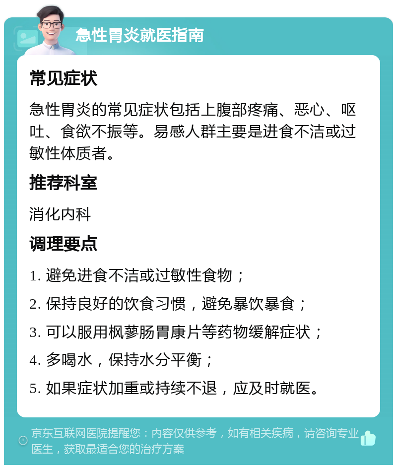 急性胃炎就医指南 常见症状 急性胃炎的常见症状包括上腹部疼痛、恶心、呕吐、食欲不振等。易感人群主要是进食不洁或过敏性体质者。 推荐科室 消化内科 调理要点 1. 避免进食不洁或过敏性食物； 2. 保持良好的饮食习惯，避免暴饮暴食； 3. 可以服用枫蓼肠胃康片等药物缓解症状； 4. 多喝水，保持水分平衡； 5. 如果症状加重或持续不退，应及时就医。