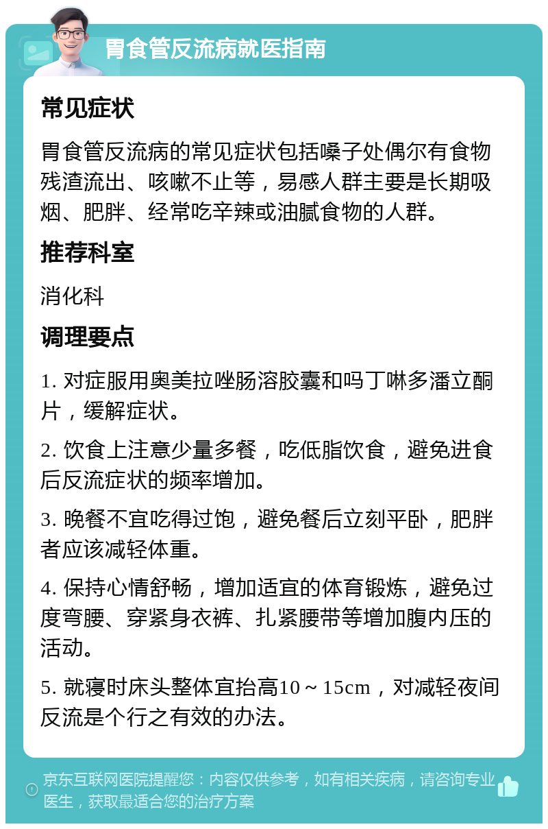 胃食管反流病就医指南 常见症状 胃食管反流病的常见症状包括嗓子处偶尔有食物残渣流出、咳嗽不止等，易感人群主要是长期吸烟、肥胖、经常吃辛辣或油腻食物的人群。 推荐科室 消化科 调理要点 1. 对症服用奥美拉唑肠溶胶囊和吗丁啉多潘立酮片，缓解症状。 2. 饮食上注意少量多餐，吃低脂饮食，避免进食后反流症状的频率增加。 3. 晚餐不宜吃得过饱，避免餐后立刻平卧，肥胖者应该减轻体重。 4. 保持心情舒畅，增加适宜的体育锻炼，避免过度弯腰、穿紧身衣裤、扎紧腰带等增加腹内压的活动。 5. 就寝时床头整体宜抬高10～15cm，对减轻夜间反流是个行之有效的办法。