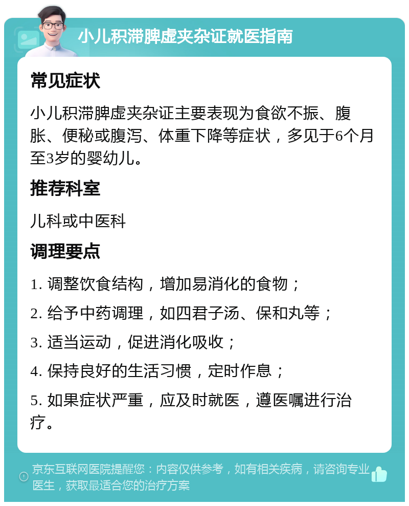 小儿积滞脾虚夹杂证就医指南 常见症状 小儿积滞脾虚夹杂证主要表现为食欲不振、腹胀、便秘或腹泻、体重下降等症状，多见于6个月至3岁的婴幼儿。 推荐科室 儿科或中医科 调理要点 1. 调整饮食结构，增加易消化的食物； 2. 给予中药调理，如四君子汤、保和丸等； 3. 适当运动，促进消化吸收； 4. 保持良好的生活习惯，定时作息； 5. 如果症状严重，应及时就医，遵医嘱进行治疗。