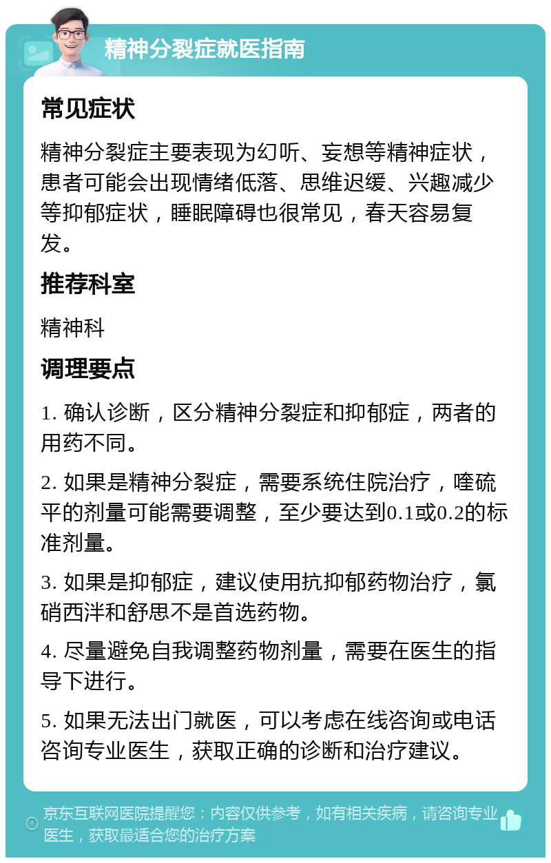 精神分裂症就医指南 常见症状 精神分裂症主要表现为幻听、妄想等精神症状，患者可能会出现情绪低落、思维迟缓、兴趣减少等抑郁症状，睡眠障碍也很常见，春天容易复发。 推荐科室 精神科 调理要点 1. 确认诊断，区分精神分裂症和抑郁症，两者的用药不同。 2. 如果是精神分裂症，需要系统住院治疗，喹硫平的剂量可能需要调整，至少要达到0.1或0.2的标准剂量。 3. 如果是抑郁症，建议使用抗抑郁药物治疗，氯硝西泮和舒思不是首选药物。 4. 尽量避免自我调整药物剂量，需要在医生的指导下进行。 5. 如果无法出门就医，可以考虑在线咨询或电话咨询专业医生，获取正确的诊断和治疗建议。