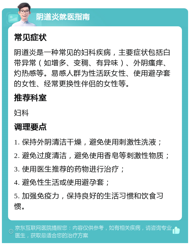 阴道炎就医指南 常见症状 阴道炎是一种常见的妇科疾病，主要症状包括白带异常（如增多、变稠、有异味）、外阴瘙痒、灼热感等。易感人群为性活跃女性、使用避孕套的女性、经常更换性伴侣的女性等。 推荐科室 妇科 调理要点 1. 保持外阴清洁干燥，避免使用刺激性洗液； 2. 避免过度清洁，避免使用香皂等刺激性物质； 3. 使用医生推荐的药物进行治疗； 4. 避免性生活或使用避孕套； 5. 加强免疫力，保持良好的生活习惯和饮食习惯。