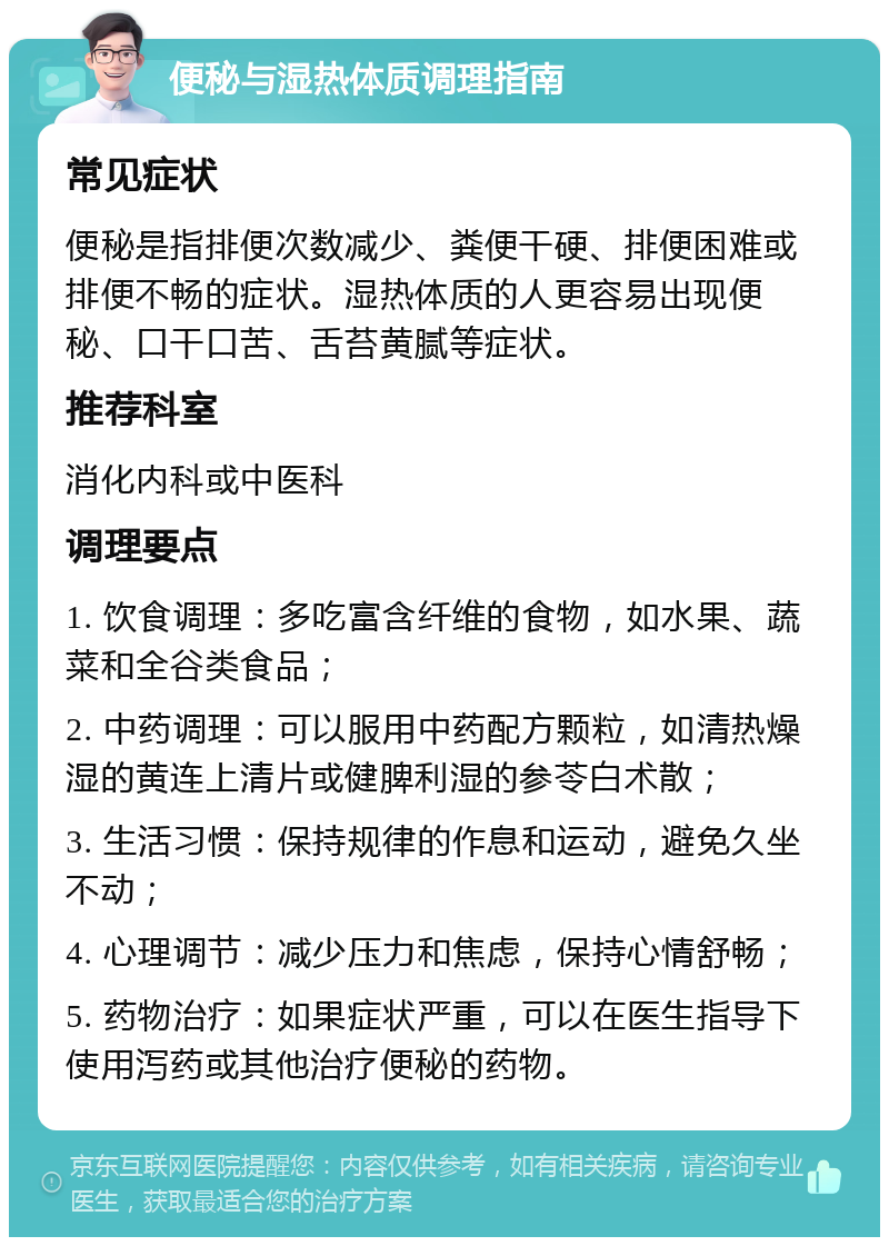 便秘与湿热体质调理指南 常见症状 便秘是指排便次数减少、粪便干硬、排便困难或排便不畅的症状。湿热体质的人更容易出现便秘、口干口苦、舌苔黄腻等症状。 推荐科室 消化内科或中医科 调理要点 1. 饮食调理：多吃富含纤维的食物，如水果、蔬菜和全谷类食品； 2. 中药调理：可以服用中药配方颗粒，如清热燥湿的黄连上清片或健脾利湿的参苓白术散； 3. 生活习惯：保持规律的作息和运动，避免久坐不动； 4. 心理调节：减少压力和焦虑，保持心情舒畅； 5. 药物治疗：如果症状严重，可以在医生指导下使用泻药或其他治疗便秘的药物。