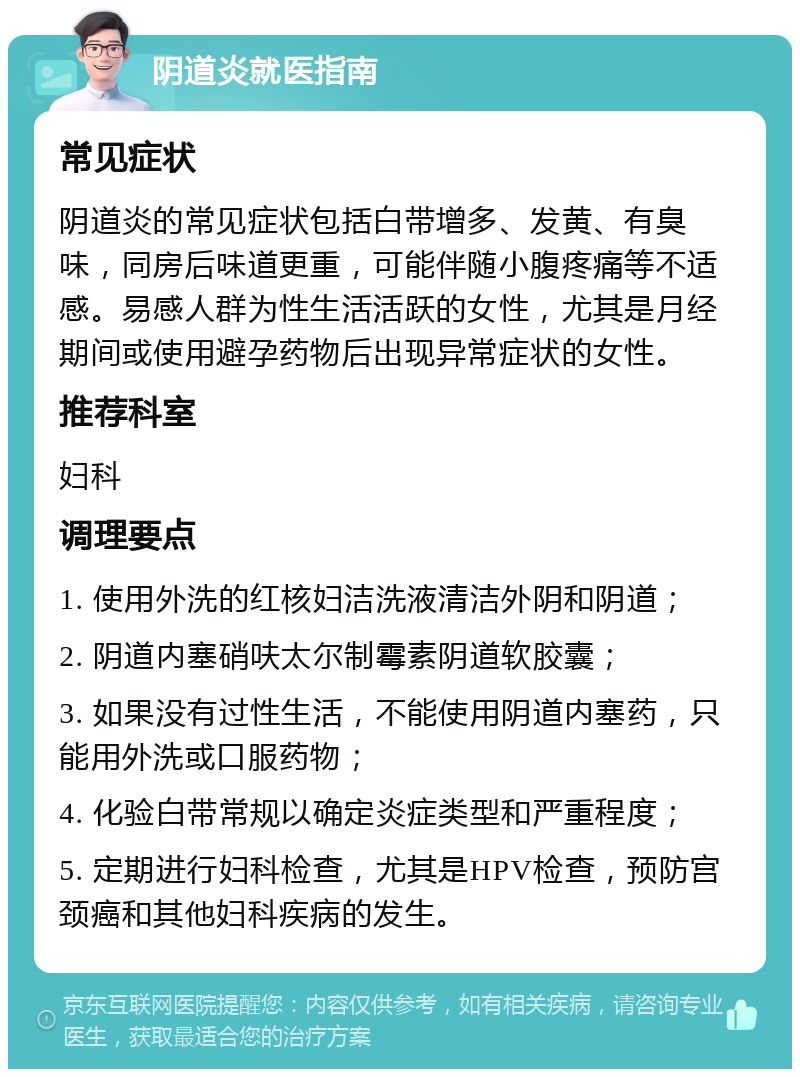 阴道炎就医指南 常见症状 阴道炎的常见症状包括白带增多、发黄、有臭味，同房后味道更重，可能伴随小腹疼痛等不适感。易感人群为性生活活跃的女性，尤其是月经期间或使用避孕药物后出现异常症状的女性。 推荐科室 妇科 调理要点 1. 使用外洗的红核妇洁洗液清洁外阴和阴道； 2. 阴道内塞硝呋太尔制霉素阴道软胶囊； 3. 如果没有过性生活，不能使用阴道内塞药，只能用外洗或口服药物； 4. 化验白带常规以确定炎症类型和严重程度； 5. 定期进行妇科检查，尤其是HPV检查，预防宫颈癌和其他妇科疾病的发生。