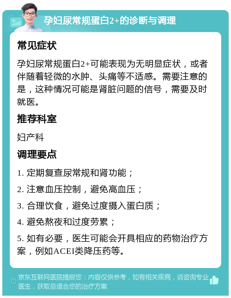 孕妇尿常规蛋白2+的诊断与调理 常见症状 孕妇尿常规蛋白2+可能表现为无明显症状，或者伴随着轻微的水肿、头痛等不适感。需要注意的是，这种情况可能是肾脏问题的信号，需要及时就医。 推荐科室 妇产科 调理要点 1. 定期复查尿常规和肾功能； 2. 注意血压控制，避免高血压； 3. 合理饮食，避免过度摄入蛋白质； 4. 避免熬夜和过度劳累； 5. 如有必要，医生可能会开具相应的药物治疗方案，例如ACEI类降压药等。