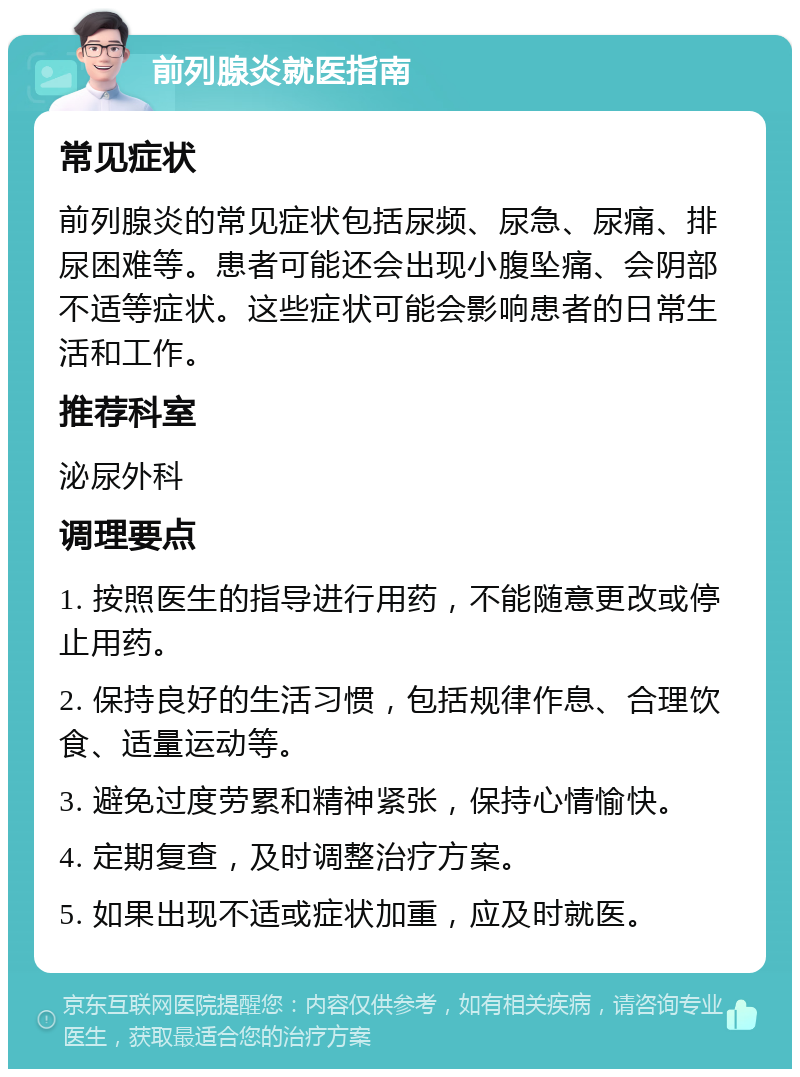 前列腺炎就医指南 常见症状 前列腺炎的常见症状包括尿频、尿急、尿痛、排尿困难等。患者可能还会出现小腹坠痛、会阴部不适等症状。这些症状可能会影响患者的日常生活和工作。 推荐科室 泌尿外科 调理要点 1. 按照医生的指导进行用药，不能随意更改或停止用药。 2. 保持良好的生活习惯，包括规律作息、合理饮食、适量运动等。 3. 避免过度劳累和精神紧张，保持心情愉快。 4. 定期复查，及时调整治疗方案。 5. 如果出现不适或症状加重，应及时就医。