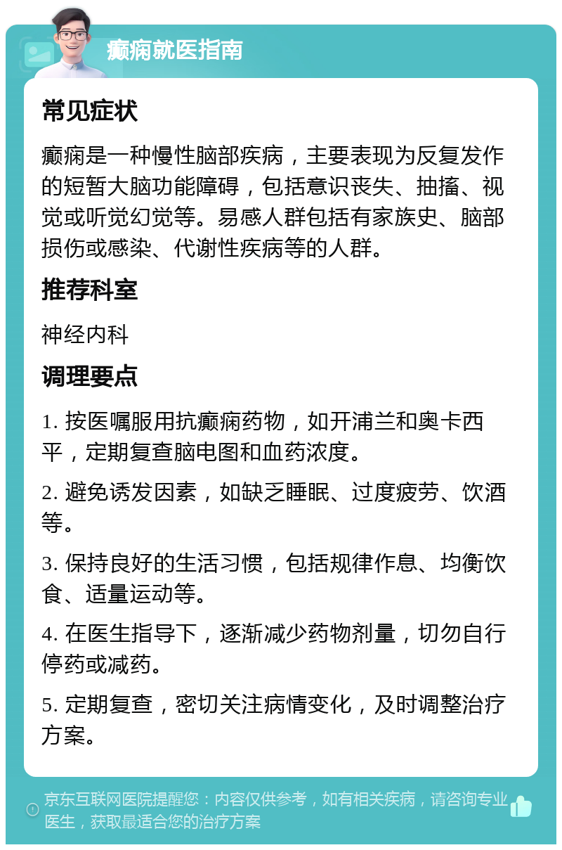 癫痫就医指南 常见症状 癫痫是一种慢性脑部疾病，主要表现为反复发作的短暂大脑功能障碍，包括意识丧失、抽搐、视觉或听觉幻觉等。易感人群包括有家族史、脑部损伤或感染、代谢性疾病等的人群。 推荐科室 神经内科 调理要点 1. 按医嘱服用抗癫痫药物，如开浦兰和奥卡西平，定期复查脑电图和血药浓度。 2. 避免诱发因素，如缺乏睡眠、过度疲劳、饮酒等。 3. 保持良好的生活习惯，包括规律作息、均衡饮食、适量运动等。 4. 在医生指导下，逐渐减少药物剂量，切勿自行停药或减药。 5. 定期复查，密切关注病情变化，及时调整治疗方案。