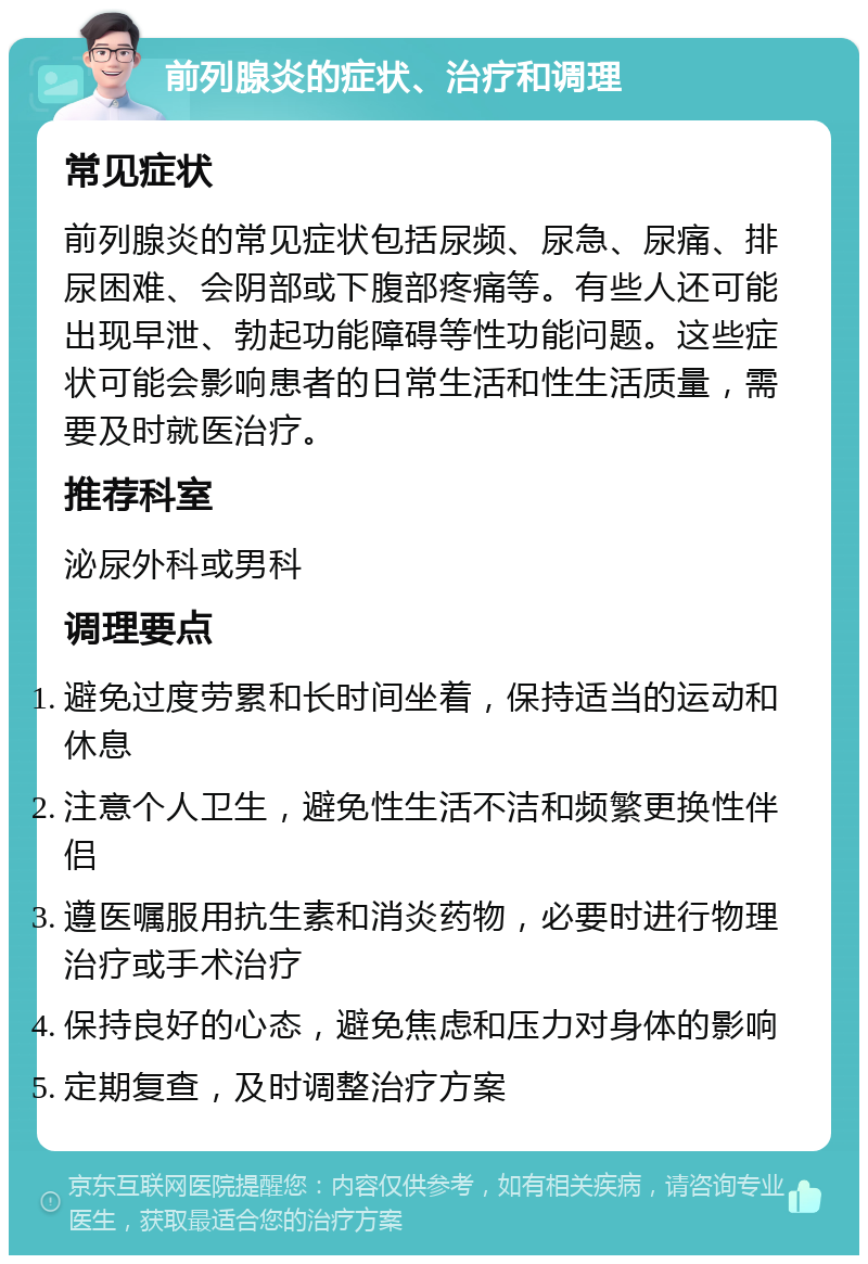 前列腺炎的症状、治疗和调理 常见症状 前列腺炎的常见症状包括尿频、尿急、尿痛、排尿困难、会阴部或下腹部疼痛等。有些人还可能出现早泄、勃起功能障碍等性功能问题。这些症状可能会影响患者的日常生活和性生活质量，需要及时就医治疗。 推荐科室 泌尿外科或男科 调理要点 避免过度劳累和长时间坐着，保持适当的运动和休息 注意个人卫生，避免性生活不洁和频繁更换性伴侣 遵医嘱服用抗生素和消炎药物，必要时进行物理治疗或手术治疗 保持良好的心态，避免焦虑和压力对身体的影响 定期复查，及时调整治疗方案