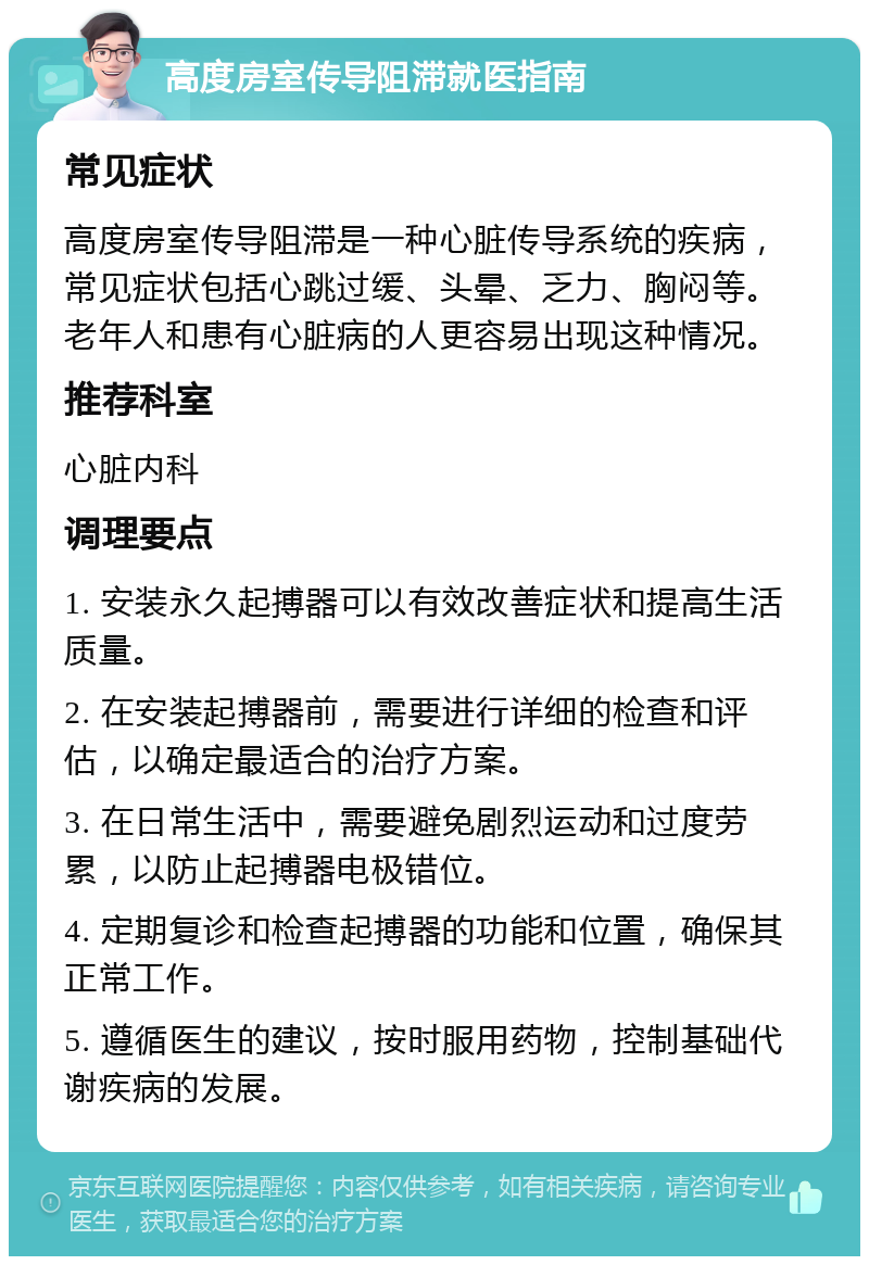 高度房室传导阻滞就医指南 常见症状 高度房室传导阻滞是一种心脏传导系统的疾病，常见症状包括心跳过缓、头晕、乏力、胸闷等。老年人和患有心脏病的人更容易出现这种情况。 推荐科室 心脏内科 调理要点 1. 安装永久起搏器可以有效改善症状和提高生活质量。 2. 在安装起搏器前，需要进行详细的检查和评估，以确定最适合的治疗方案。 3. 在日常生活中，需要避免剧烈运动和过度劳累，以防止起搏器电极错位。 4. 定期复诊和检查起搏器的功能和位置，确保其正常工作。 5. 遵循医生的建议，按时服用药物，控制基础代谢疾病的发展。