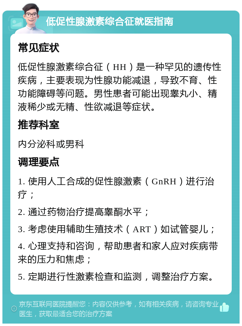 低促性腺激素综合征就医指南 常见症状 低促性腺激素综合征（HH）是一种罕见的遗传性疾病，主要表现为性腺功能减退，导致不育、性功能障碍等问题。男性患者可能出现睾丸小、精液稀少或无精、性欲减退等症状。 推荐科室 内分泌科或男科 调理要点 1. 使用人工合成的促性腺激素（GnRH）进行治疗； 2. 通过药物治疗提高睾酮水平； 3. 考虑使用辅助生殖技术（ART）如试管婴儿； 4. 心理支持和咨询，帮助患者和家人应对疾病带来的压力和焦虑； 5. 定期进行性激素检查和监测，调整治疗方案。