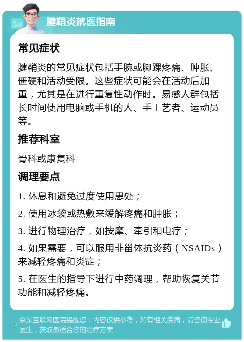 腱鞘炎就医指南 常见症状 腱鞘炎的常见症状包括手腕或脚踝疼痛、肿胀、僵硬和活动受限。这些症状可能会在活动后加重，尤其是在进行重复性动作时。易感人群包括长时间使用电脑或手机的人、手工艺者、运动员等。 推荐科室 骨科或康复科 调理要点 1. 休息和避免过度使用患处； 2. 使用冰袋或热敷来缓解疼痛和肿胀； 3. 进行物理治疗，如按摩、牵引和电疗； 4. 如果需要，可以服用非甾体抗炎药（NSAIDs）来减轻疼痛和炎症； 5. 在医生的指导下进行中药调理，帮助恢复关节功能和减轻疼痛。