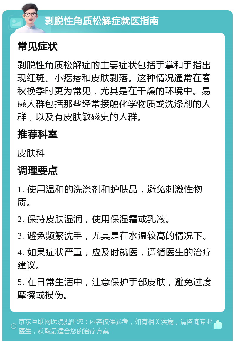 剥脱性角质松解症就医指南 常见症状 剥脱性角质松解症的主要症状包括手掌和手指出现红斑、小疙瘩和皮肤剥落。这种情况通常在春秋换季时更为常见，尤其是在干燥的环境中。易感人群包括那些经常接触化学物质或洗涤剂的人群，以及有皮肤敏感史的人群。 推荐科室 皮肤科 调理要点 1. 使用温和的洗涤剂和护肤品，避免刺激性物质。 2. 保持皮肤湿润，使用保湿霜或乳液。 3. 避免频繁洗手，尤其是在水温较高的情况下。 4. 如果症状严重，应及时就医，遵循医生的治疗建议。 5. 在日常生活中，注意保护手部皮肤，避免过度摩擦或损伤。