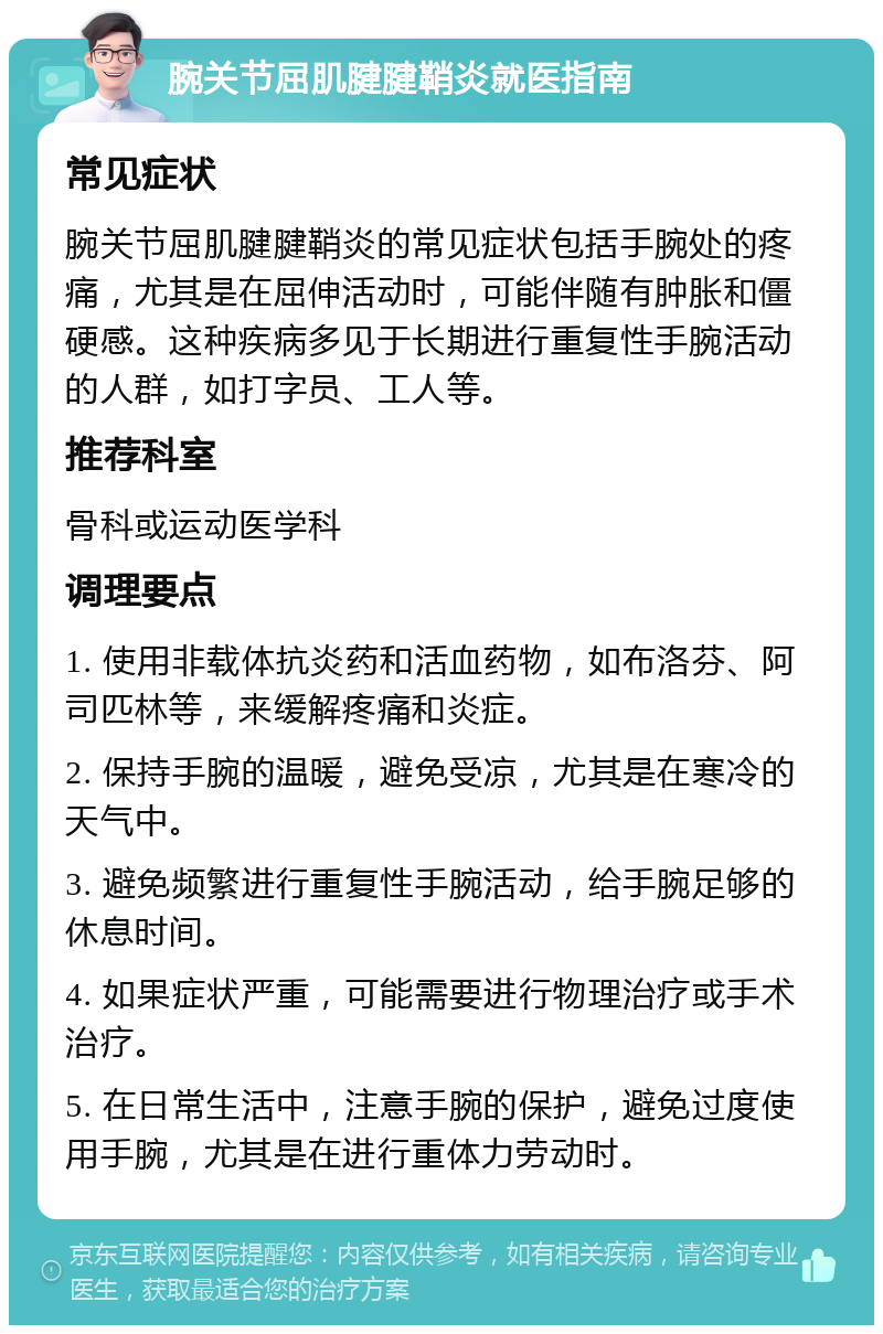 腕关节屈肌腱腱鞘炎就医指南 常见症状 腕关节屈肌腱腱鞘炎的常见症状包括手腕处的疼痛，尤其是在屈伸活动时，可能伴随有肿胀和僵硬感。这种疾病多见于长期进行重复性手腕活动的人群，如打字员、工人等。 推荐科室 骨科或运动医学科 调理要点 1. 使用非载体抗炎药和活血药物，如布洛芬、阿司匹林等，来缓解疼痛和炎症。 2. 保持手腕的温暖，避免受凉，尤其是在寒冷的天气中。 3. 避免频繁进行重复性手腕活动，给手腕足够的休息时间。 4. 如果症状严重，可能需要进行物理治疗或手术治疗。 5. 在日常生活中，注意手腕的保护，避免过度使用手腕，尤其是在进行重体力劳动时。