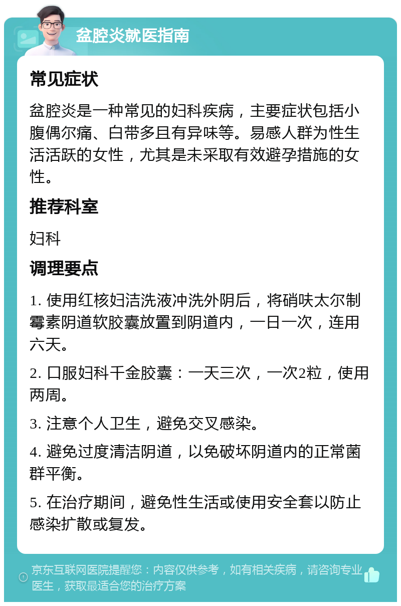 盆腔炎就医指南 常见症状 盆腔炎是一种常见的妇科疾病，主要症状包括小腹偶尔痛、白带多且有异味等。易感人群为性生活活跃的女性，尤其是未采取有效避孕措施的女性。 推荐科室 妇科 调理要点 1. 使用红核妇洁洗液冲洗外阴后，将硝呋太尔制霉素阴道软胶囊放置到阴道内，一日一次，连用六天。 2. 口服妇科千金胶囊：一天三次，一次2粒，使用两周。 3. 注意个人卫生，避免交叉感染。 4. 避免过度清洁阴道，以免破坏阴道内的正常菌群平衡。 5. 在治疗期间，避免性生活或使用安全套以防止感染扩散或复发。