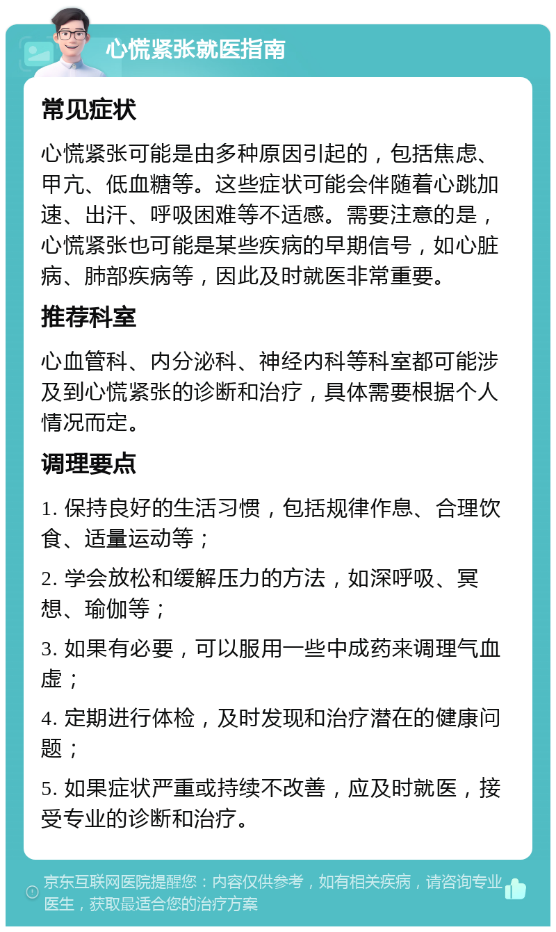 心慌紧张就医指南 常见症状 心慌紧张可能是由多种原因引起的，包括焦虑、甲亢、低血糖等。这些症状可能会伴随着心跳加速、出汗、呼吸困难等不适感。需要注意的是，心慌紧张也可能是某些疾病的早期信号，如心脏病、肺部疾病等，因此及时就医非常重要。 推荐科室 心血管科、内分泌科、神经内科等科室都可能涉及到心慌紧张的诊断和治疗，具体需要根据个人情况而定。 调理要点 1. 保持良好的生活习惯，包括规律作息、合理饮食、适量运动等； 2. 学会放松和缓解压力的方法，如深呼吸、冥想、瑜伽等； 3. 如果有必要，可以服用一些中成药来调理气血虚； 4. 定期进行体检，及时发现和治疗潜在的健康问题； 5. 如果症状严重或持续不改善，应及时就医，接受专业的诊断和治疗。