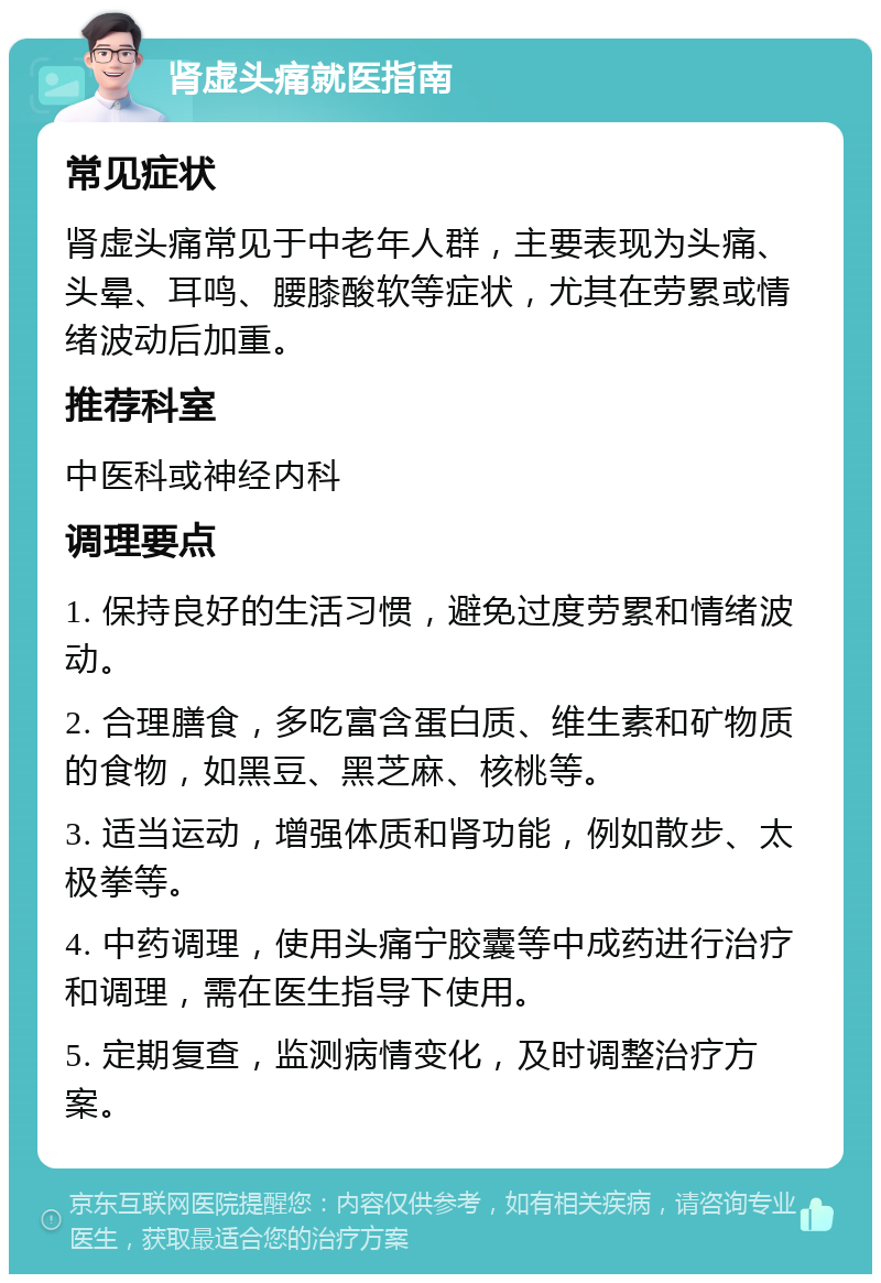 肾虚头痛就医指南 常见症状 肾虚头痛常见于中老年人群，主要表现为头痛、头晕、耳鸣、腰膝酸软等症状，尤其在劳累或情绪波动后加重。 推荐科室 中医科或神经内科 调理要点 1. 保持良好的生活习惯，避免过度劳累和情绪波动。 2. 合理膳食，多吃富含蛋白质、维生素和矿物质的食物，如黑豆、黑芝麻、核桃等。 3. 适当运动，增强体质和肾功能，例如散步、太极拳等。 4. 中药调理，使用头痛宁胶囊等中成药进行治疗和调理，需在医生指导下使用。 5. 定期复查，监测病情变化，及时调整治疗方案。