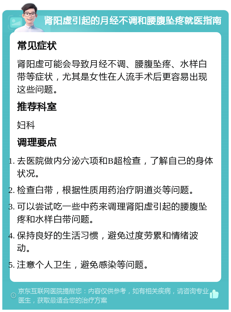 肾阳虚引起的月经不调和腰腹坠疼就医指南 常见症状 肾阳虚可能会导致月经不调、腰腹坠疼、水样白带等症状，尤其是女性在人流手术后更容易出现这些问题。 推荐科室 妇科 调理要点 去医院做内分泌六项和B超检查，了解自己的身体状况。 检查白带，根据性质用药治疗阴道炎等问题。 可以尝试吃一些中药来调理肾阳虚引起的腰腹坠疼和水样白带问题。 保持良好的生活习惯，避免过度劳累和情绪波动。 注意个人卫生，避免感染等问题。