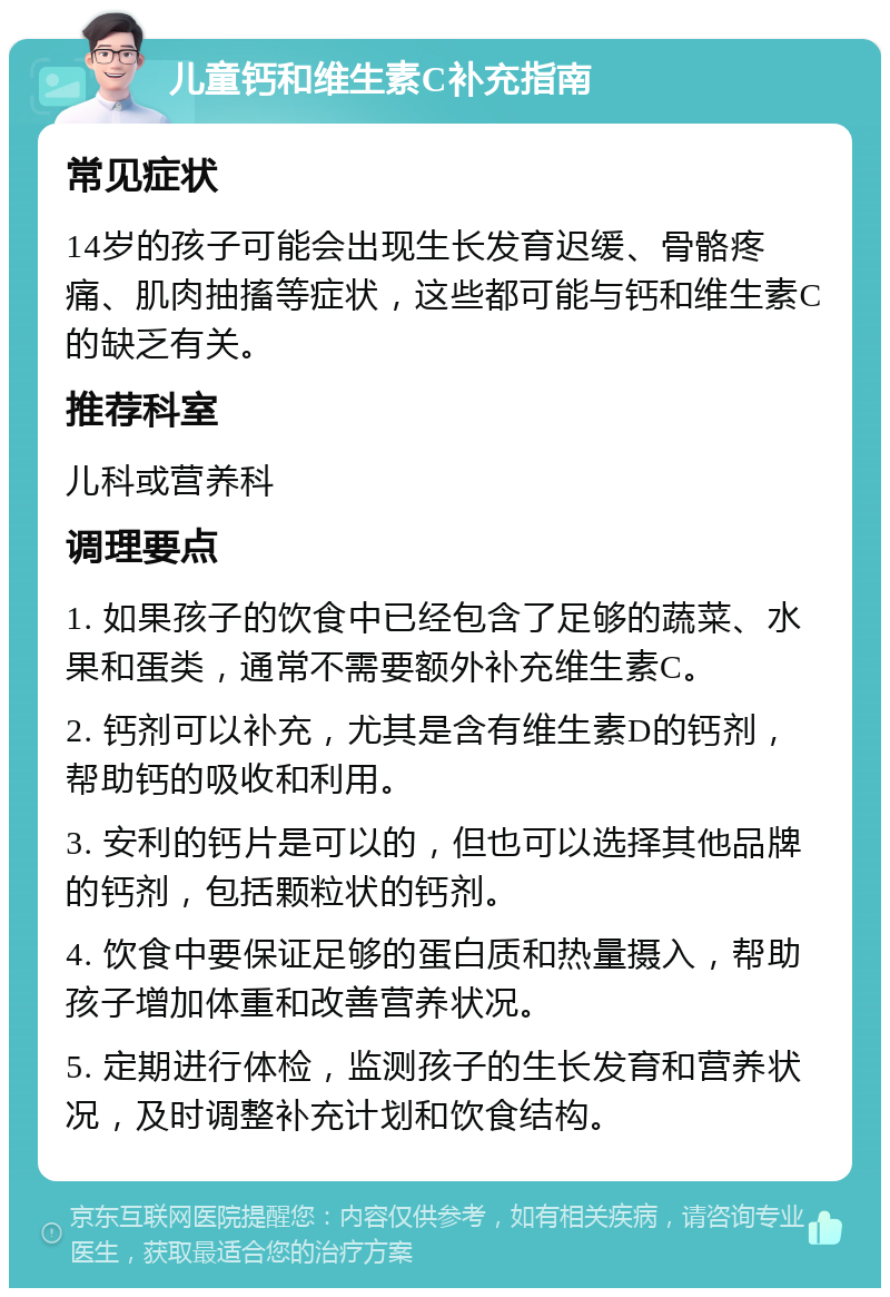 儿童钙和维生素C补充指南 常见症状 14岁的孩子可能会出现生长发育迟缓、骨骼疼痛、肌肉抽搐等症状，这些都可能与钙和维生素C的缺乏有关。 推荐科室 儿科或营养科 调理要点 1. 如果孩子的饮食中已经包含了足够的蔬菜、水果和蛋类，通常不需要额外补充维生素C。 2. 钙剂可以补充，尤其是含有维生素D的钙剂，帮助钙的吸收和利用。 3. 安利的钙片是可以的，但也可以选择其他品牌的钙剂，包括颗粒状的钙剂。 4. 饮食中要保证足够的蛋白质和热量摄入，帮助孩子增加体重和改善营养状况。 5. 定期进行体检，监测孩子的生长发育和营养状况，及时调整补充计划和饮食结构。