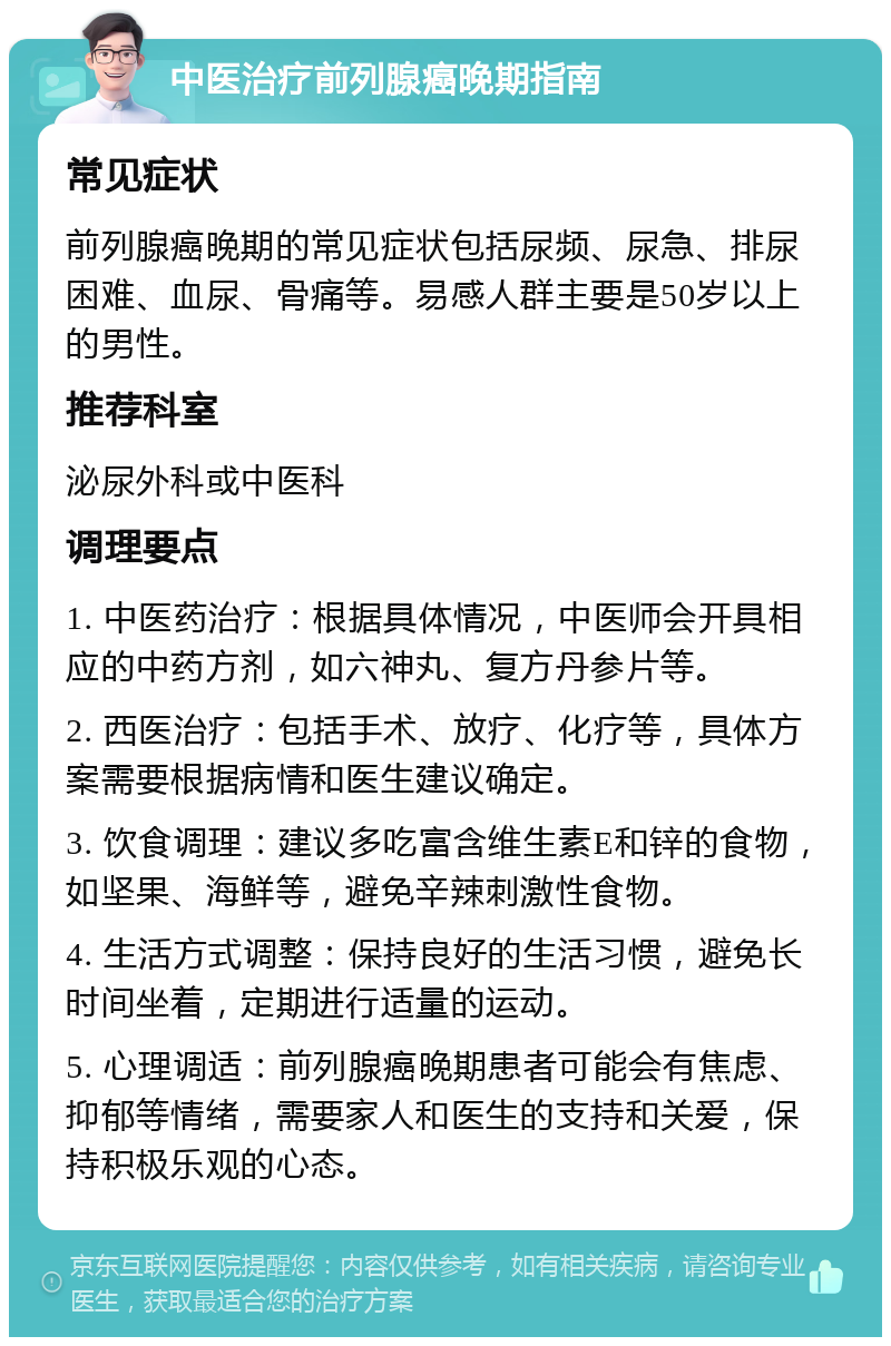 中医治疗前列腺癌晚期指南 常见症状 前列腺癌晚期的常见症状包括尿频、尿急、排尿困难、血尿、骨痛等。易感人群主要是50岁以上的男性。 推荐科室 泌尿外科或中医科 调理要点 1. 中医药治疗：根据具体情况，中医师会开具相应的中药方剂，如六神丸、复方丹参片等。 2. 西医治疗：包括手术、放疗、化疗等，具体方案需要根据病情和医生建议确定。 3. 饮食调理：建议多吃富含维生素E和锌的食物，如坚果、海鲜等，避免辛辣刺激性食物。 4. 生活方式调整：保持良好的生活习惯，避免长时间坐着，定期进行适量的运动。 5. 心理调适：前列腺癌晚期患者可能会有焦虑、抑郁等情绪，需要家人和医生的支持和关爱，保持积极乐观的心态。