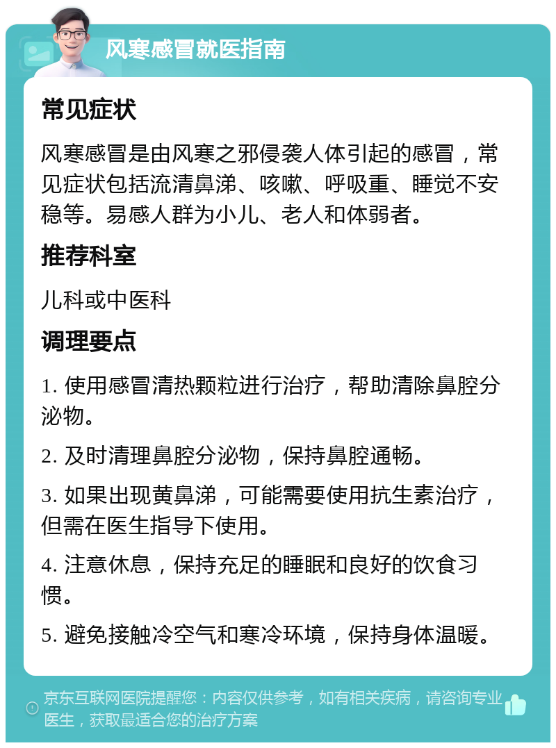 风寒感冒就医指南 常见症状 风寒感冒是由风寒之邪侵袭人体引起的感冒，常见症状包括流清鼻涕、咳嗽、呼吸重、睡觉不安稳等。易感人群为小儿、老人和体弱者。 推荐科室 儿科或中医科 调理要点 1. 使用感冒清热颗粒进行治疗，帮助清除鼻腔分泌物。 2. 及时清理鼻腔分泌物，保持鼻腔通畅。 3. 如果出现黄鼻涕，可能需要使用抗生素治疗，但需在医生指导下使用。 4. 注意休息，保持充足的睡眠和良好的饮食习惯。 5. 避免接触冷空气和寒冷环境，保持身体温暖。