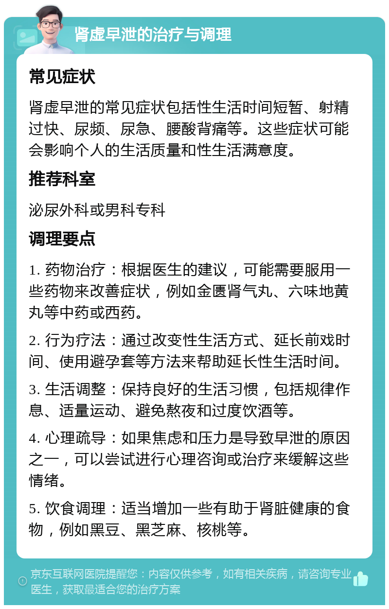 肾虚早泄的治疗与调理 常见症状 肾虚早泄的常见症状包括性生活时间短暂、射精过快、尿频、尿急、腰酸背痛等。这些症状可能会影响个人的生活质量和性生活满意度。 推荐科室 泌尿外科或男科专科 调理要点 1. 药物治疗：根据医生的建议，可能需要服用一些药物来改善症状，例如金匮肾气丸、六味地黄丸等中药或西药。 2. 行为疗法：通过改变性生活方式、延长前戏时间、使用避孕套等方法来帮助延长性生活时间。 3. 生活调整：保持良好的生活习惯，包括规律作息、适量运动、避免熬夜和过度饮酒等。 4. 心理疏导：如果焦虑和压力是导致早泄的原因之一，可以尝试进行心理咨询或治疗来缓解这些情绪。 5. 饮食调理：适当增加一些有助于肾脏健康的食物，例如黑豆、黑芝麻、核桃等。