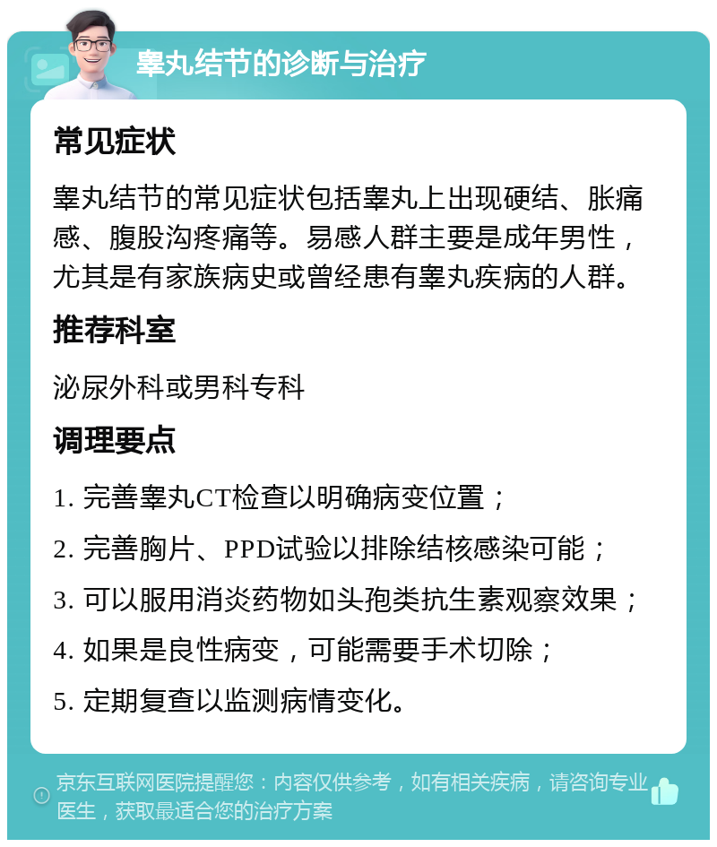 睾丸结节的诊断与治疗 常见症状 睾丸结节的常见症状包括睾丸上出现硬结、胀痛感、腹股沟疼痛等。易感人群主要是成年男性，尤其是有家族病史或曾经患有睾丸疾病的人群。 推荐科室 泌尿外科或男科专科 调理要点 1. 完善睾丸CT检查以明确病变位置； 2. 完善胸片、PPD试验以排除结核感染可能； 3. 可以服用消炎药物如头孢类抗生素观察效果； 4. 如果是良性病变，可能需要手术切除； 5. 定期复查以监测病情变化。