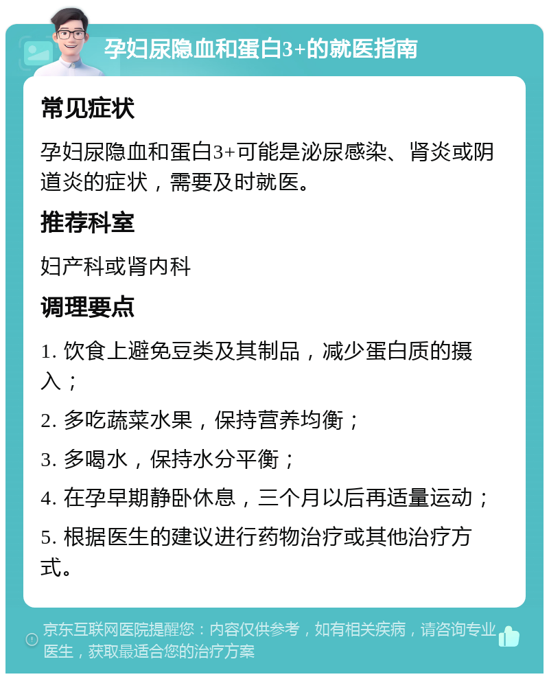 孕妇尿隐血和蛋白3+的就医指南 常见症状 孕妇尿隐血和蛋白3+可能是泌尿感染、肾炎或阴道炎的症状，需要及时就医。 推荐科室 妇产科或肾内科 调理要点 1. 饮食上避免豆类及其制品，减少蛋白质的摄入； 2. 多吃蔬菜水果，保持营养均衡； 3. 多喝水，保持水分平衡； 4. 在孕早期静卧休息，三个月以后再适量运动； 5. 根据医生的建议进行药物治疗或其他治疗方式。