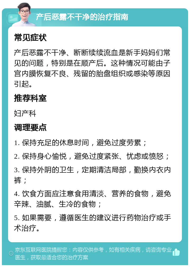 产后恶露不干净的治疗指南 常见症状 产后恶露不干净、断断续续流血是新手妈妈们常见的问题，特别是在顺产后。这种情况可能由子宫内膜恢复不良、残留的胎盘组织或感染等原因引起。 推荐科室 妇产科 调理要点 1. 保持充足的休息时间，避免过度劳累； 2. 保持身心愉悦，避免过度紧张、忧虑或愤怒； 3. 保持外阴的卫生，定期清洁局部，勤换内衣内裤； 4. 饮食方面应注意食用清淡、营养的食物，避免辛辣、油腻、生冷的食物； 5. 如果需要，遵循医生的建议进行药物治疗或手术治疗。