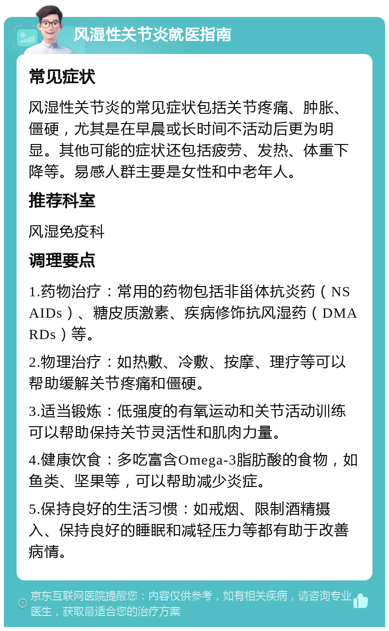 风湿性关节炎就医指南 常见症状 风湿性关节炎的常见症状包括关节疼痛、肿胀、僵硬，尤其是在早晨或长时间不活动后更为明显。其他可能的症状还包括疲劳、发热、体重下降等。易感人群主要是女性和中老年人。 推荐科室 风湿免疫科 调理要点 1.药物治疗：常用的药物包括非甾体抗炎药（NSAIDs）、糖皮质激素、疾病修饰抗风湿药（DMARDs）等。 2.物理治疗：如热敷、冷敷、按摩、理疗等可以帮助缓解关节疼痛和僵硬。 3.适当锻炼：低强度的有氧运动和关节活动训练可以帮助保持关节灵活性和肌肉力量。 4.健康饮食：多吃富含Omega-3脂肪酸的食物，如鱼类、坚果等，可以帮助减少炎症。 5.保持良好的生活习惯：如戒烟、限制酒精摄入、保持良好的睡眠和减轻压力等都有助于改善病情。