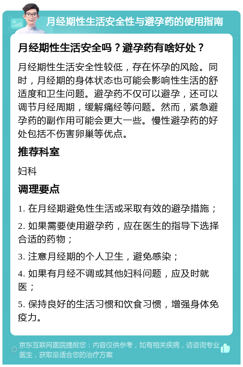 月经期性生活安全性与避孕药的使用指南 月经期性生活安全吗？避孕药有啥好处？ 月经期性生活安全性较低，存在怀孕的风险。同时，月经期的身体状态也可能会影响性生活的舒适度和卫生问题。避孕药不仅可以避孕，还可以调节月经周期，缓解痛经等问题。然而，紧急避孕药的副作用可能会更大一些。慢性避孕药的好处包括不伤害卵巢等优点。 推荐科室 妇科 调理要点 1. 在月经期避免性生活或采取有效的避孕措施； 2. 如果需要使用避孕药，应在医生的指导下选择合适的药物； 3. 注意月经期的个人卫生，避免感染； 4. 如果有月经不调或其他妇科问题，应及时就医； 5. 保持良好的生活习惯和饮食习惯，增强身体免疫力。