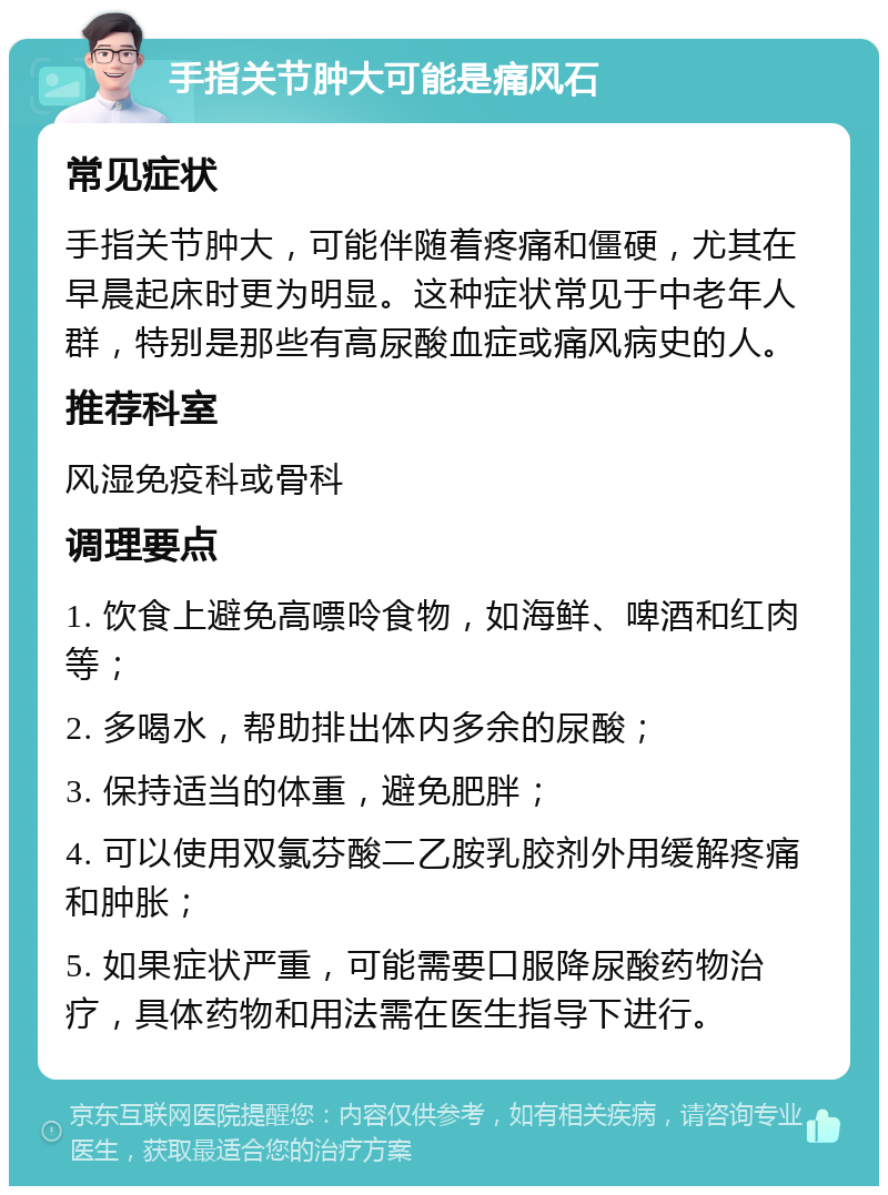 手指关节肿大可能是痛风石 常见症状 手指关节肿大，可能伴随着疼痛和僵硬，尤其在早晨起床时更为明显。这种症状常见于中老年人群，特别是那些有高尿酸血症或痛风病史的人。 推荐科室 风湿免疫科或骨科 调理要点 1. 饮食上避免高嘌呤食物，如海鲜、啤酒和红肉等； 2. 多喝水，帮助排出体内多余的尿酸； 3. 保持适当的体重，避免肥胖； 4. 可以使用双氯芬酸二乙胺乳胶剂外用缓解疼痛和肿胀； 5. 如果症状严重，可能需要口服降尿酸药物治疗，具体药物和用法需在医生指导下进行。