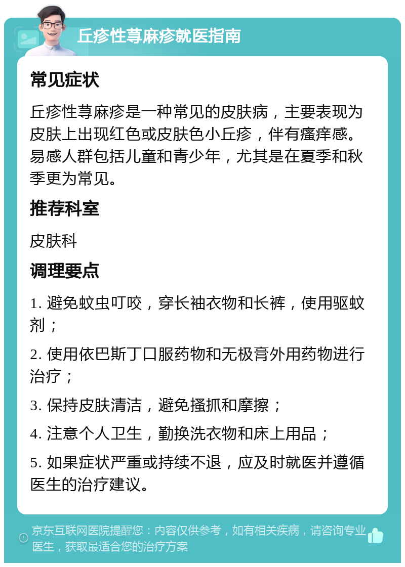 丘疹性荨麻疹就医指南 常见症状 丘疹性荨麻疹是一种常见的皮肤病，主要表现为皮肤上出现红色或皮肤色小丘疹，伴有瘙痒感。易感人群包括儿童和青少年，尤其是在夏季和秋季更为常见。 推荐科室 皮肤科 调理要点 1. 避免蚊虫叮咬，穿长袖衣物和长裤，使用驱蚊剂； 2. 使用依巴斯丁口服药物和无极膏外用药物进行治疗； 3. 保持皮肤清洁，避免搔抓和摩擦； 4. 注意个人卫生，勤换洗衣物和床上用品； 5. 如果症状严重或持续不退，应及时就医并遵循医生的治疗建议。