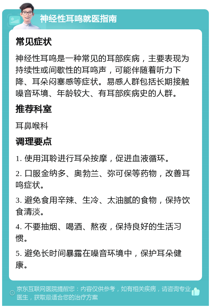 神经性耳鸣就医指南 常见症状 神经性耳鸣是一种常见的耳部疾病，主要表现为持续性或间歇性的耳鸣声，可能伴随着听力下降、耳朵闷塞感等症状。易感人群包括长期接触噪音环境、年龄较大、有耳部疾病史的人群。 推荐科室 耳鼻喉科 调理要点 1. 使用洱聆进行耳朵按摩，促进血液循环。 2. 口服金纳多、奥勃兰、弥可保等药物，改善耳鸣症状。 3. 避免食用辛辣、生冷、太油腻的食物，保持饮食清淡。 4. 不要抽烟、喝酒、熬夜，保持良好的生活习惯。 5. 避免长时间暴露在噪音环境中，保护耳朵健康。